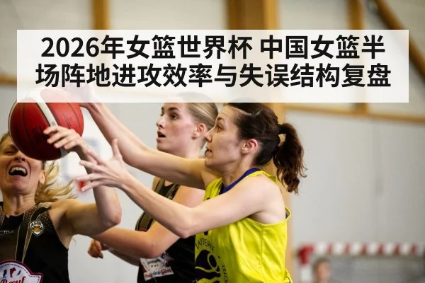 2026年女篮世界杯 中国女篮半场阵地进攻效率与失误结构复盘 - j9.com